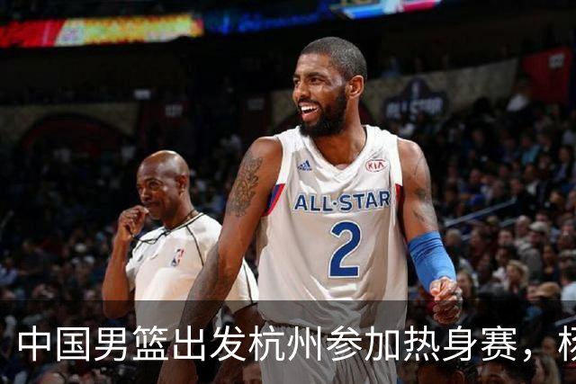 中国男篮出发杭州参加热身赛，杨瀚森未跟队，因为他是NBA球员