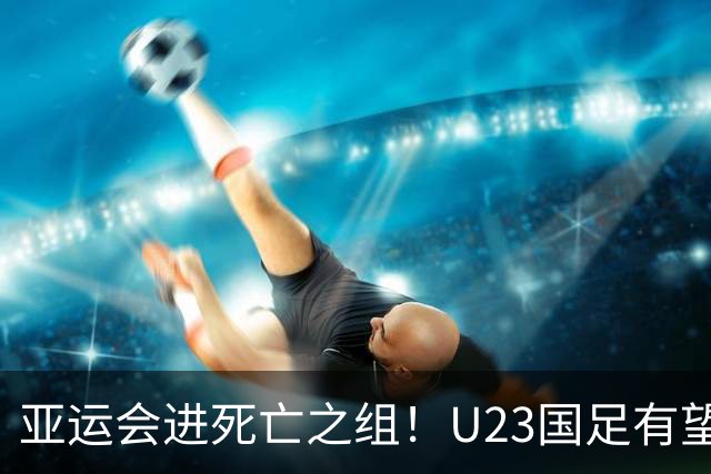 亚运会进死亡之组！U23国足有望晋级，媒体人热议：安帅压力山大