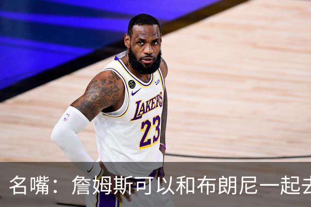 名嘴：詹姆斯可以和布朗尼一起去热火 热火也需要他的得分和组织