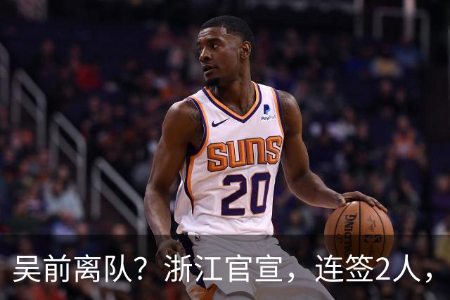 吴前离队？浙江官宣，连签2人，1中锋+1前锋，1顶薪+1C类合同