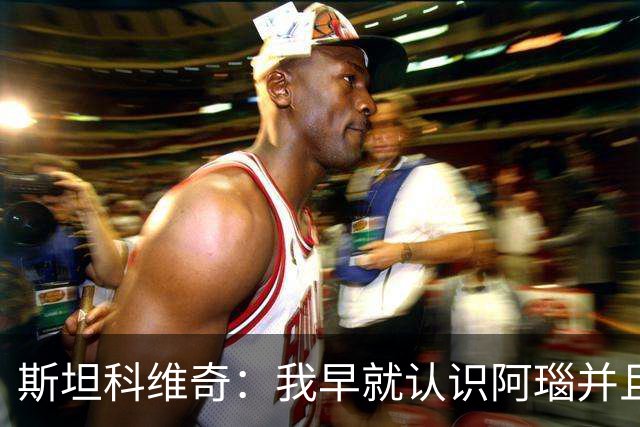 斯坦科维奇：我早就认识阿瑙并且关系很好，即使出现分歧也能解决