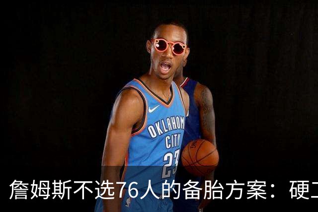 詹姆斯不选76人的备胎方案：硬工资帽下只剩底薪，八大自由人谁能补位？